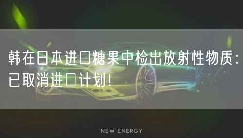 韩在日本进口糖果中检出放射性物质：已取消进口计划！