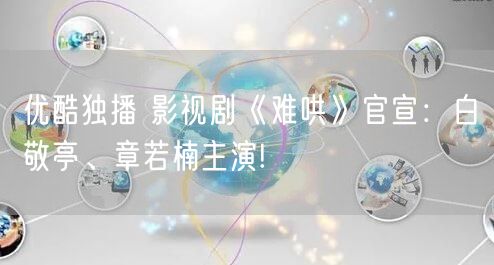 优酷独播 影视剧《难哄》官宣：白敬亭、章若楠主演!