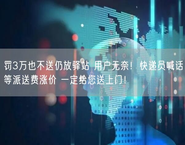 罚3万也不送仍放驿站 用户无奈！快递员喊话等派送费涨价 一定给您送上门！