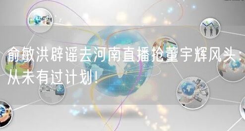 俞敏洪辟谣去河南直播抢董宇辉风头：从未有过计划！