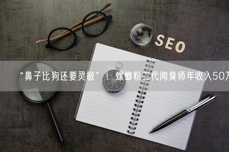 “鼻子比狗还要灵敏”！螺螂粉二代闻臭师年收入50万