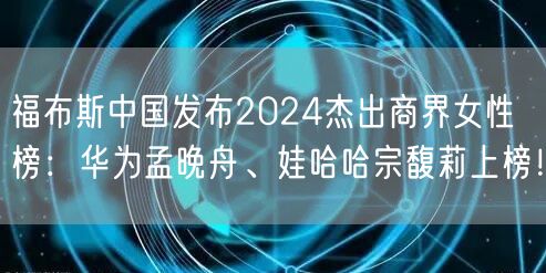 福布斯中国发布2024杰出商界女性榜：华为孟晚舟、娃哈哈宗馥莉上榜！