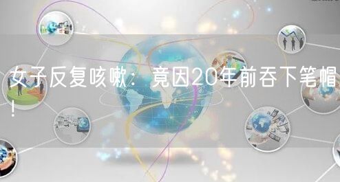 女子反复咳嗽：竟因20年前吞下笔帽！