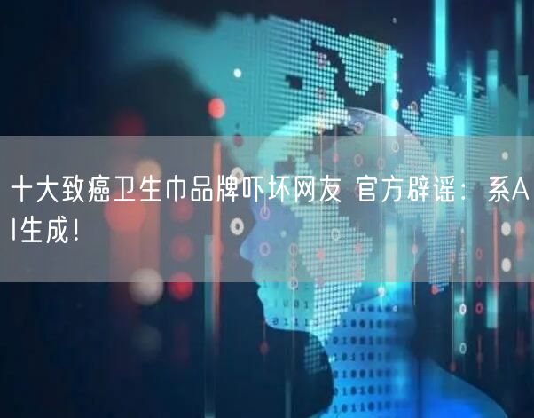 十大致癌卫生巾品牌吓坏网友 官方辟谣：系AI生成！