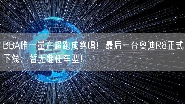 BBA唯一量产超跑成绝唱！最后一台奥迪R8正式下线：暂无继任车型！