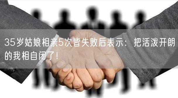 35岁姑娘相亲5次皆失败后表示：把活泼开朗的我相自闭了！