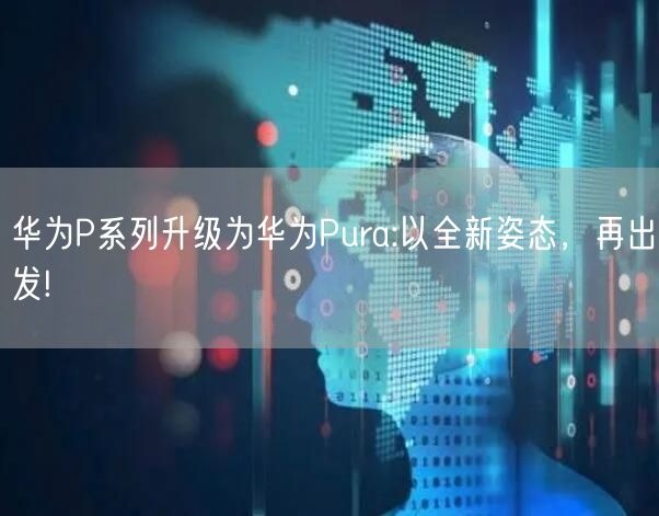 华为P系列升级为华为Pura:以全新姿态，再出发!