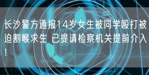 长沙警方通报14岁女生被同学殴打被迫割喉求生 已提请检察机关提前介入！