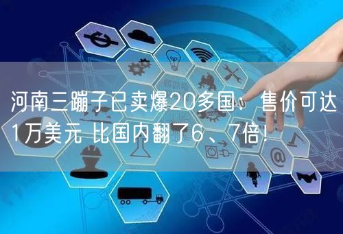 河南三蹦子已卖爆20多国：售价可达1万美元 比国内翻了6、7倍！