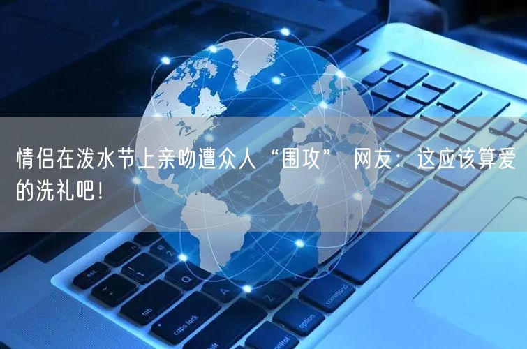 情侣在泼水节上亲吻遭众人“围攻” 网友：这应该算爱的洗礼吧！