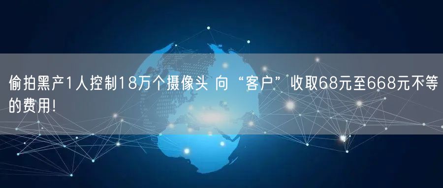 偷拍黑产1人控制18万个摄像头 向“客户”收取68元至668元不等的费用！