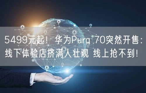 5499元起！华为Pura 70突然开售：线下体验店挤满人壮观 线上抢不到！