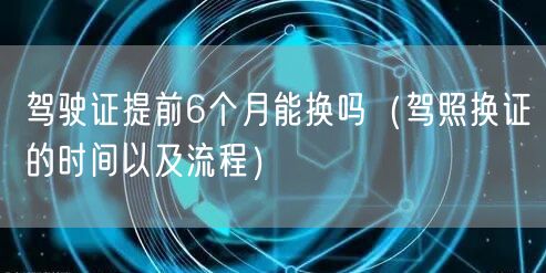 驾驶证提前6个月能换吗（驾照换证的时间以及流程）