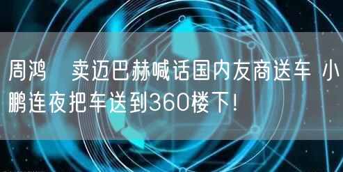 周鸿祎卖迈巴赫喊话国内友商送车 小鹏连夜把车送到360楼下！