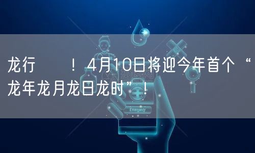龙行龘龘！4月10日将迎今年首个“龙年龙月龙日龙时”！