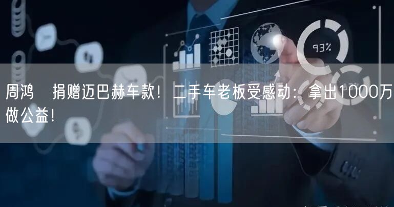 周鸿祎捐赠迈巴赫车款！二手车老板受感动：拿出1000万做公益！