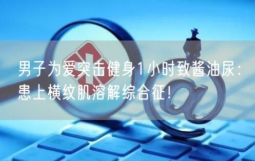 男子为爱突击健身1小时致酱油尿：患上横纹肌溶解综合征！