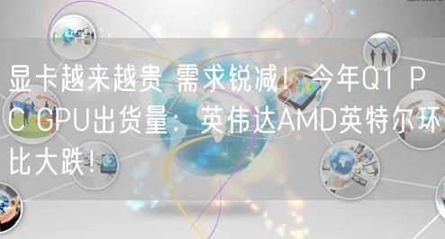显卡越来越贵 需求锐减！今年Q1 PC GPU出货量：英伟达AMD英特尔环比大跌！