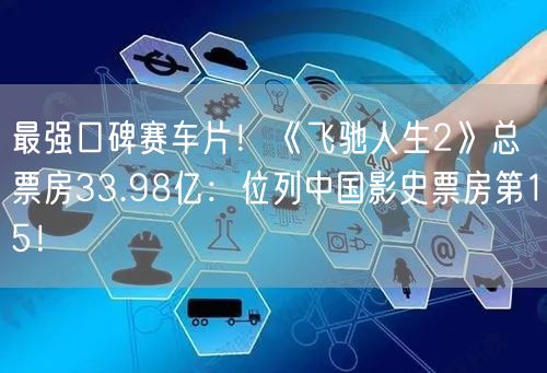最强口碑赛车片！《飞驰人生2》总票房33.98亿：位列中国影史票房第15！