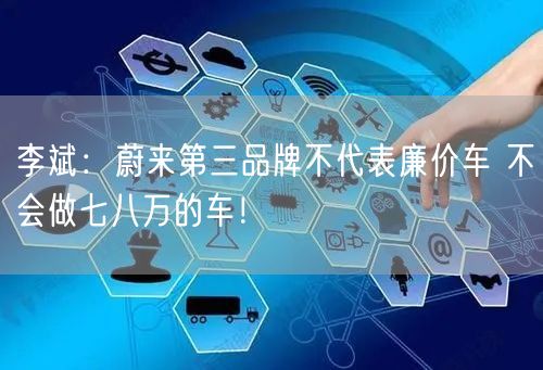 李斌：蔚来第三品牌不代表廉价车 不会做七八万的车！