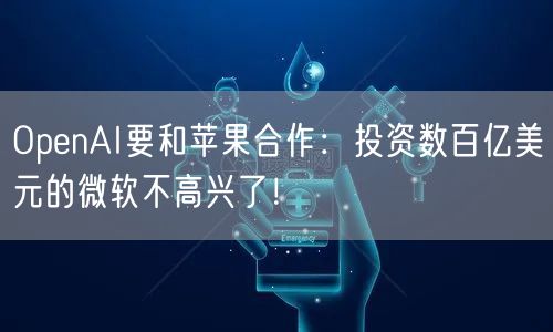 OpenAI要和苹果合作：投资数百亿美元的微软不高兴了！
