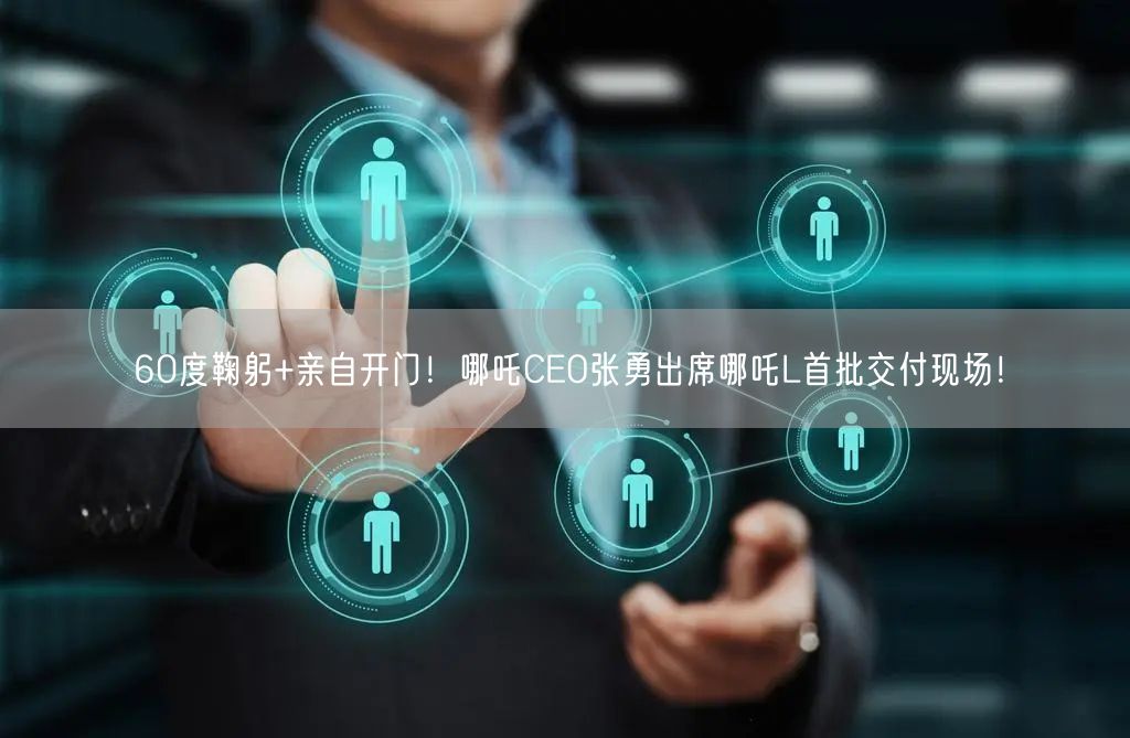 60度鞠躬+亲自开门！哪吒CEO张勇出席哪吒L首批交付现场！
