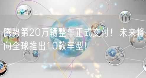 腾势第20万辆整车正式交付！未来将向全球推出10款车型！