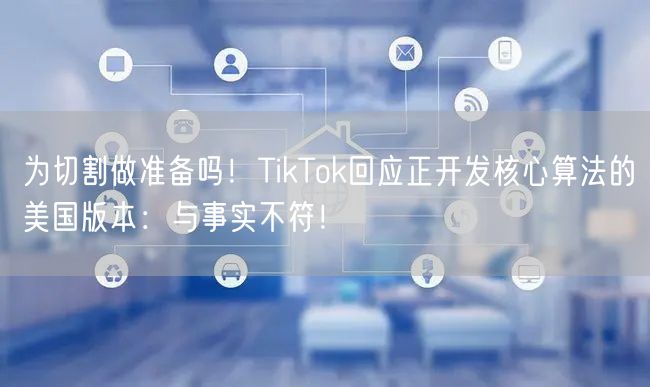 为切割做准备吗！TikTok回应正开发核心算法的美国版本：与事实不符！