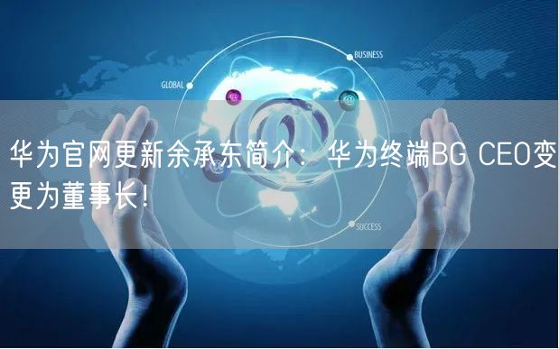 华为官网更新余承东简介：华为终端BG CEO变更为董事长！