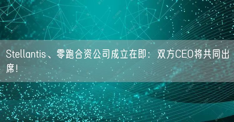 Stellantis、零跑合资公司成立在即：双方CEO将共同出席！