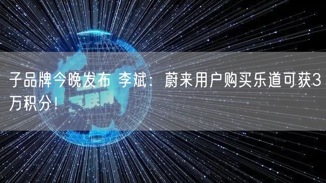 子品牌今晚发布 李斌：蔚来用户购买乐道可获3万积分！