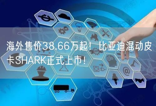 海外售价38.66万起！比亚迪混动皮卡SHARK正式上市！