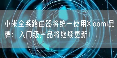 小米全系路由器将统一使用Xiaomi品牌：入门级产品将继续更新！