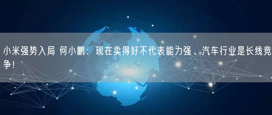 小米强势入局 何小鹏：现在卖得好不代表能力强、汽车行业是长线竞争！