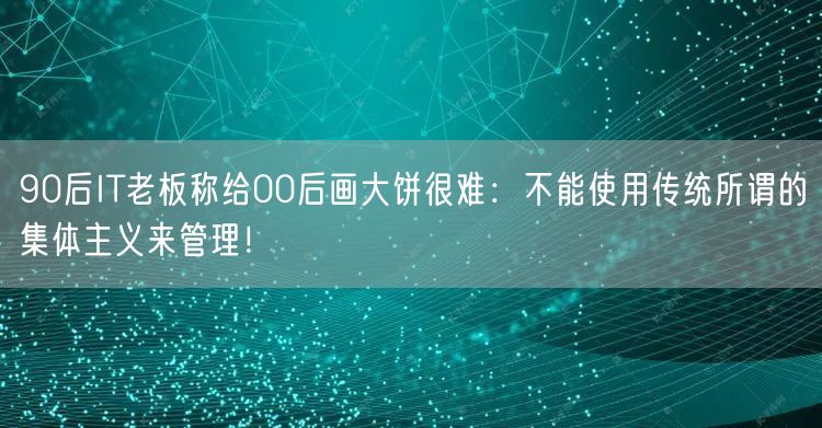90后IT老板称给00后画大饼很难：不能使用传统所谓的集体主义来管理！
