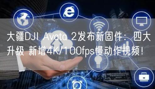 大疆DJI Avata 2发布新固件：四大升级 新增4K/100fps慢动作视频！