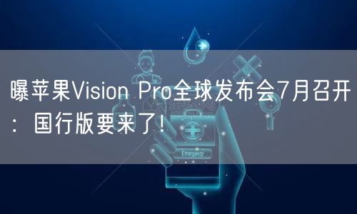 曝苹果Vision Pro全球发布会7月召开：国行版要来了！