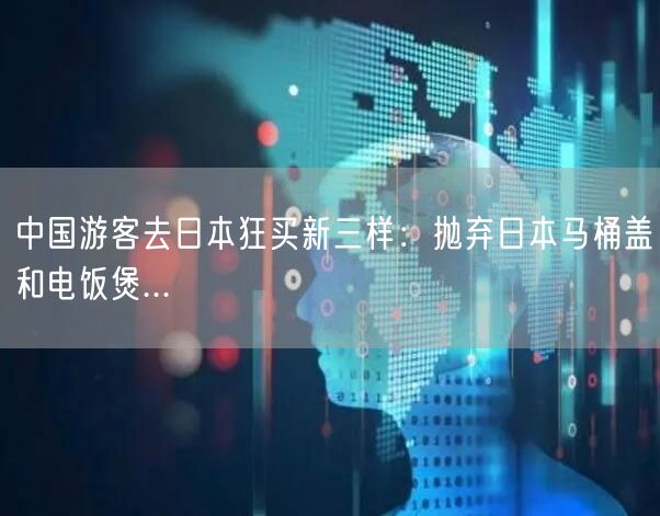 中国游客去日本狂买新三样：抛弃日本马桶盖和电饭煲...