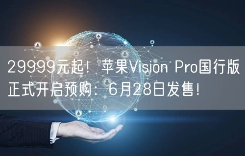 29999元起！苹果Vision Pro国行版正式开启预购：6月28日发售！