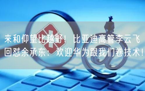 来和仰望比越野！比亚迪高管李云飞回怼余承东：欢迎华为跟我们卷技术！