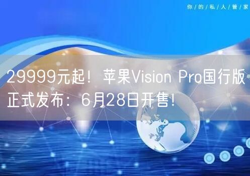 29999元起！苹果Vision Pro国行版正式发布：6月28日开售！