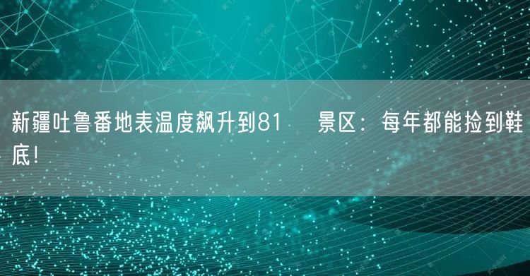 新疆吐鲁番地表温度飙升到81℃ 景区：每年都能捡到鞋底！