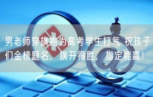 男老师穿旗袍为高考学生打气 祝孩子们金榜题名，旗开得胜，指定能赢！