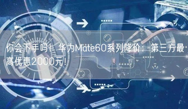 你会下手吗！华为Mate60系列降价：第三方最高优惠2000元！