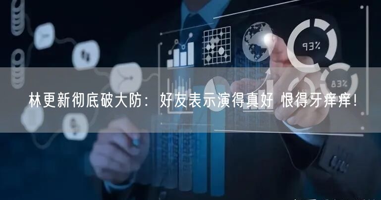 林更新彻底破大防：好友表示演得真好 恨得牙痒痒！