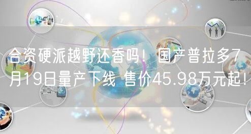合资硬派越野还香吗！国产普拉多7月19日量产下线 售价45.98万元起！