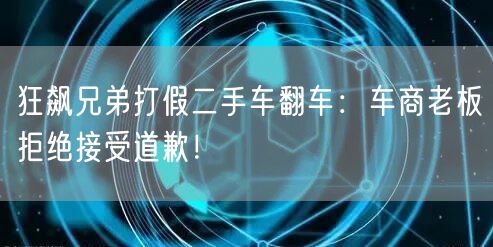 狂飙兄弟打假二手车翻车：车商老板拒绝接受道歉！