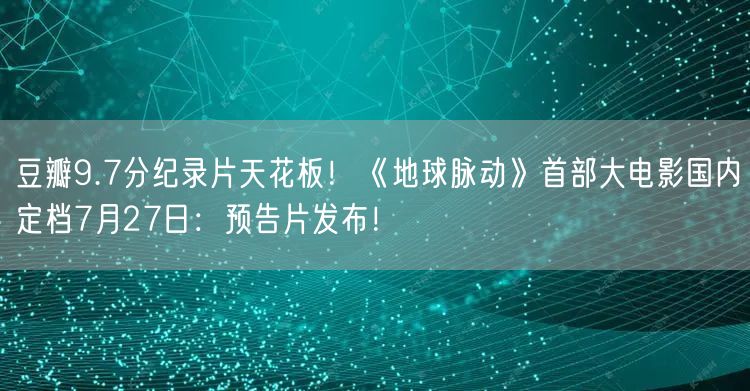 豆瓣9.7分纪录片天花板！《地球脉动》首部大电影国内定档7月27日：预告片发布！