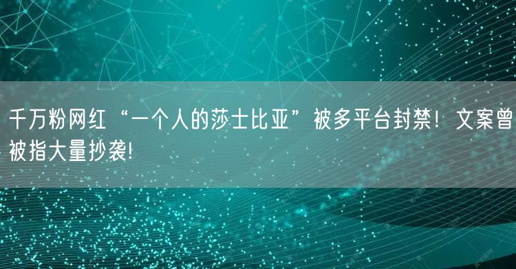 千万粉网红“一个人的莎士比亚”被多平台封禁！文案曾被指大量抄袭!