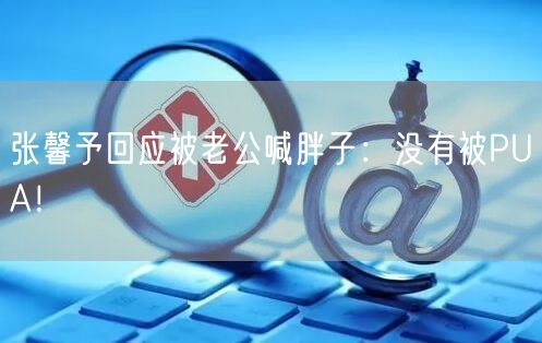 张馨予回应被老公喊胖子：没有被PUA！